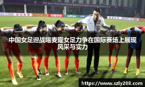 中国女足迎战喀麦隆女足力争在国际赛场上展现风采与实力